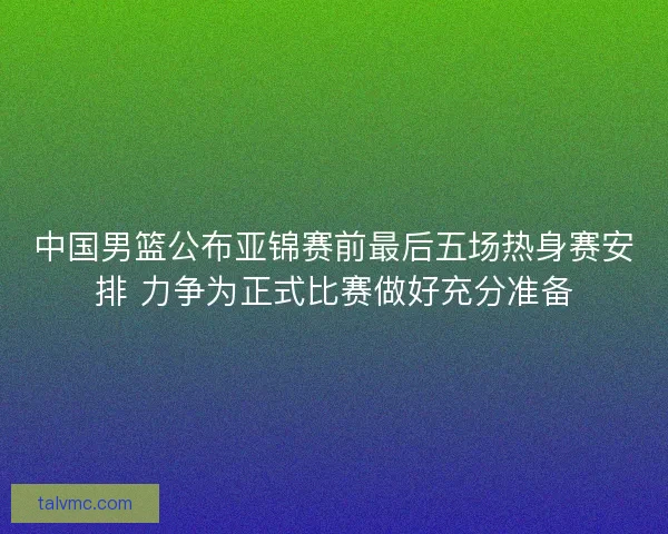 中国男篮公布亚锦赛前最后五场热身赛安排 力争为正式比赛做好充分准备