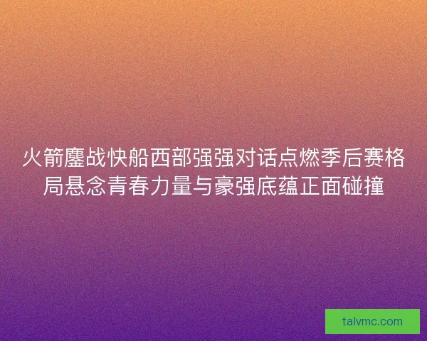 火箭鏖战快船西部强强对话点燃季后赛格局悬念青春力量与豪强底蕴正面碰撞