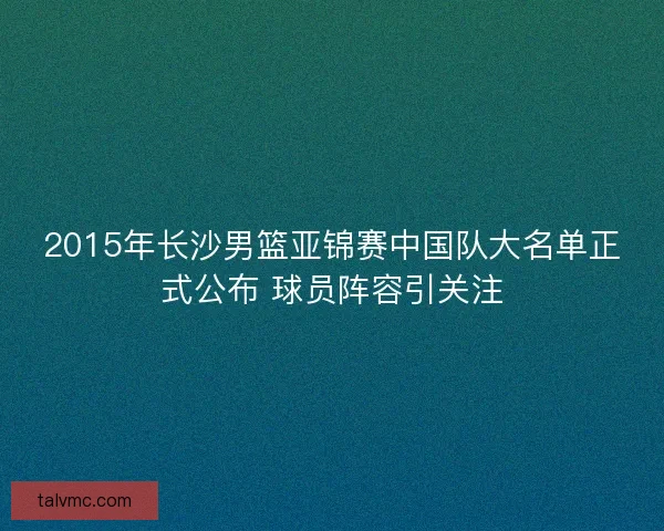 2015年长沙男篮亚锦赛中国队大名单正式公布 球员阵容引关注