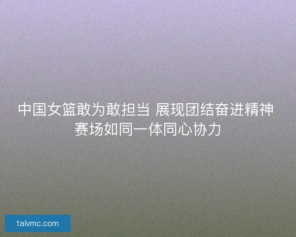 中国女篮敢为敢担当 展现团结奋进精神 赛场如同一体同心协力