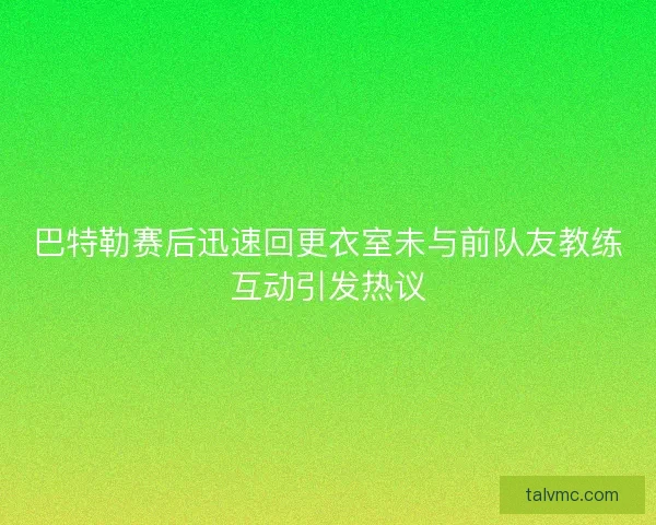 巴特勒赛后迅速回更衣室未与前队友教练互动引发热议