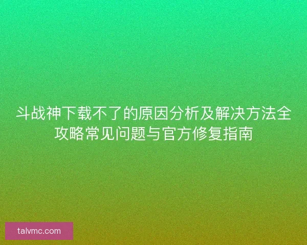 斗战神下载不了的原因分析及解决方法全攻略常见问题与官方修复指南