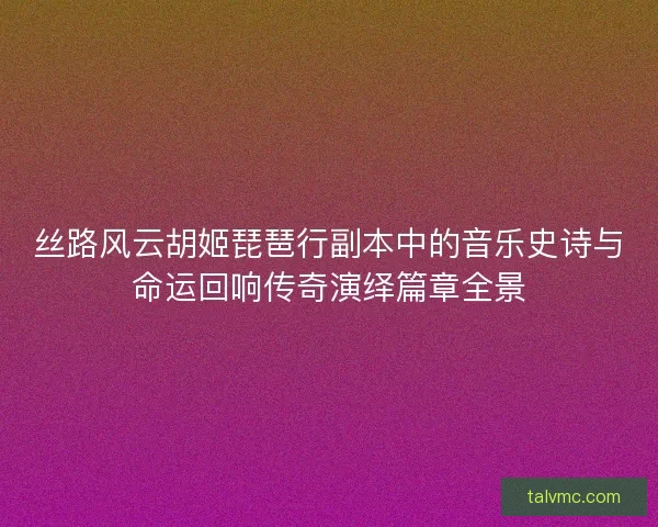 丝路风云胡姬琵琶行副本中的音乐史诗与命运回响传奇演绎篇章全景