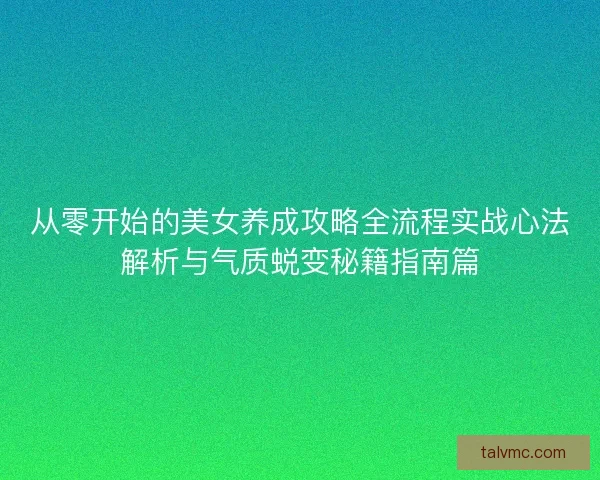 从零开始的美女养成攻略全流程实战心法解析与气质蜕变秘籍指南篇
